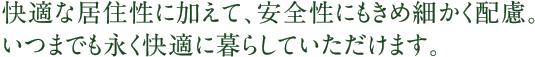 快適な居住性に加えて、安全性にもきめ細かく配慮。いつまでも永く快適に暮らしていただけます。