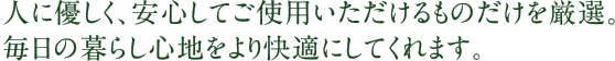 人に優しく、安心してご使用いただけるものだけを厳選。毎日の暮らし心地をより快適にしてくれます。