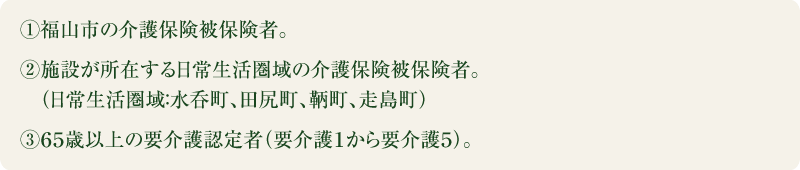 ①福山市の介護保険被保険者。②施設が所在する日常生活圏域の介護保険被保険者。（日常生活圏域：水呑町、田尻町、鞆町、走島町）③６５歳以上の要介護認定者（要介護１から要介護５）。