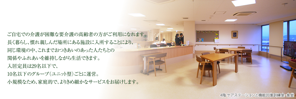ご自宅での介護が困難な要介護の高齢者の方がご利用になれます。長く暮らし、慣れ親しんだ場所にある施設に入所することにより、同じ環境の中、これまでおつきあいのあった人たちとの関係やふれあいを維持しながら生活できます。入居定員は29名以下で、10名以下のグループ（ユニット型）ごとに運営。小規模なため、家庭的で、よりきめ細かなサービスをお届します。